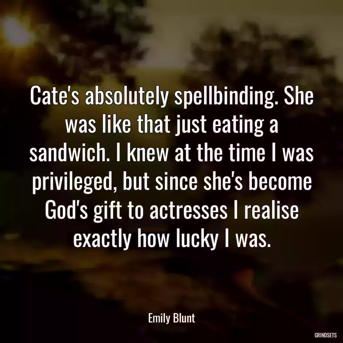 Cate\'s absolutely spellbinding. She was like that just eating a sandwich. I knew at the time I was privileged, but since she\'s become God\'s gift to actresses I realise exactly how lucky I was.