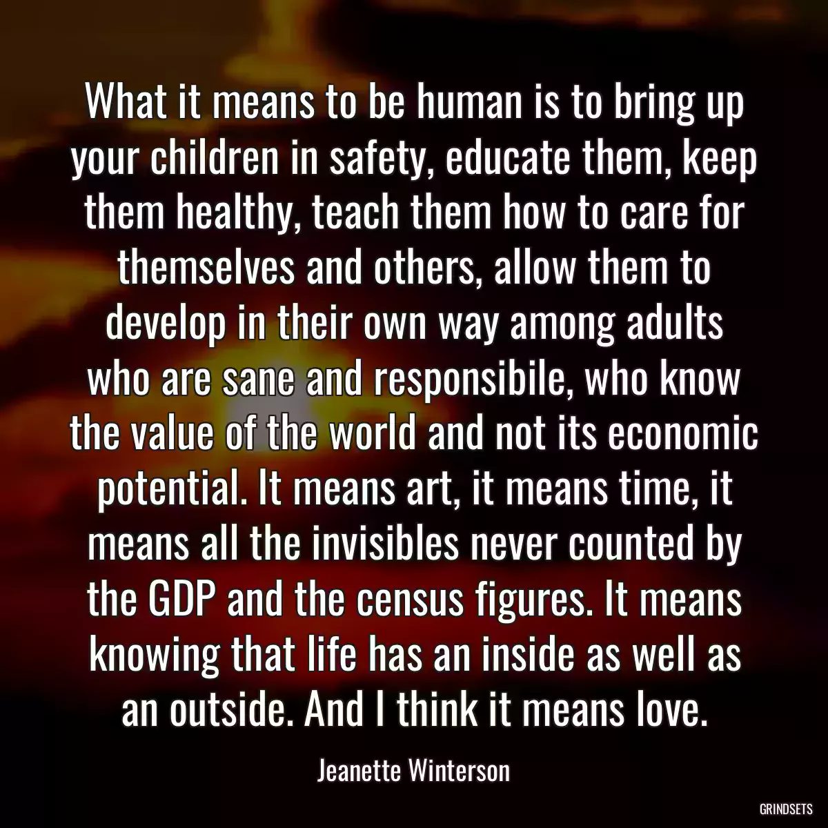 What it means to be human is to bring up your children in safety, educate them, keep them healthy, teach them how to care for themselves and others, allow them to develop in their own way among adults who are sane and responsibile, who know the value of the world and not its economic potential. It means art, it means time, it means all the invisibles never counted by the GDP and the census figures. It means knowing that life has an inside as well as an outside. And I think it means love.