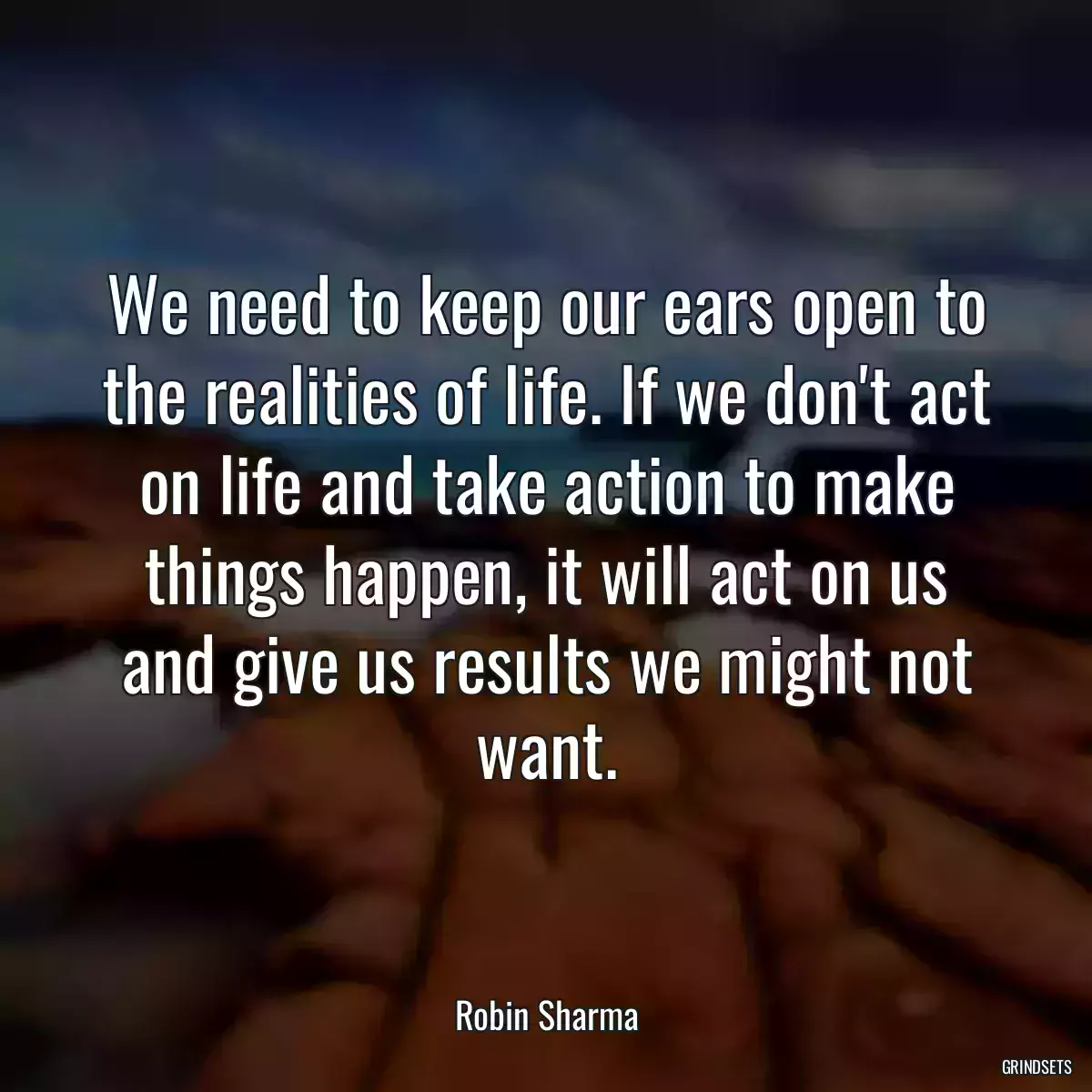 We need to keep our ears open to the realities of life. If we don\'t act on life and take action to make things happen, it will act on us and give us results we might not want.