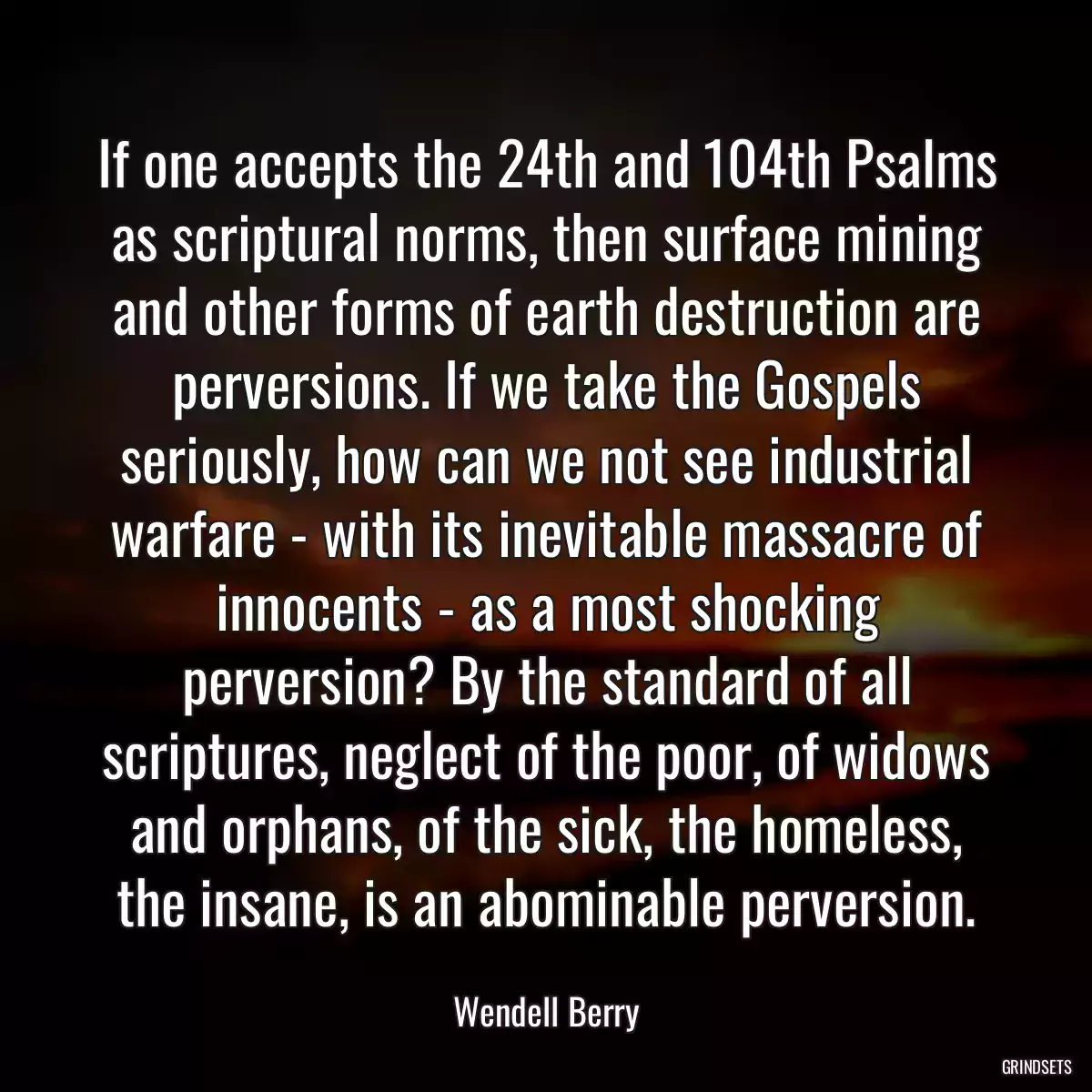 If one accepts the 24th and 104th Psalms as scriptural norms, then surface mining and other forms of earth destruction are perversions. If we take the Gospels seriously, how can we not see industrial warfare - with its inevitable massacre of innocents - as a most shocking perversion? By the standard of all scriptures, neglect of the poor, of widows and orphans, of the sick, the homeless, the insane, is an abominable perversion.