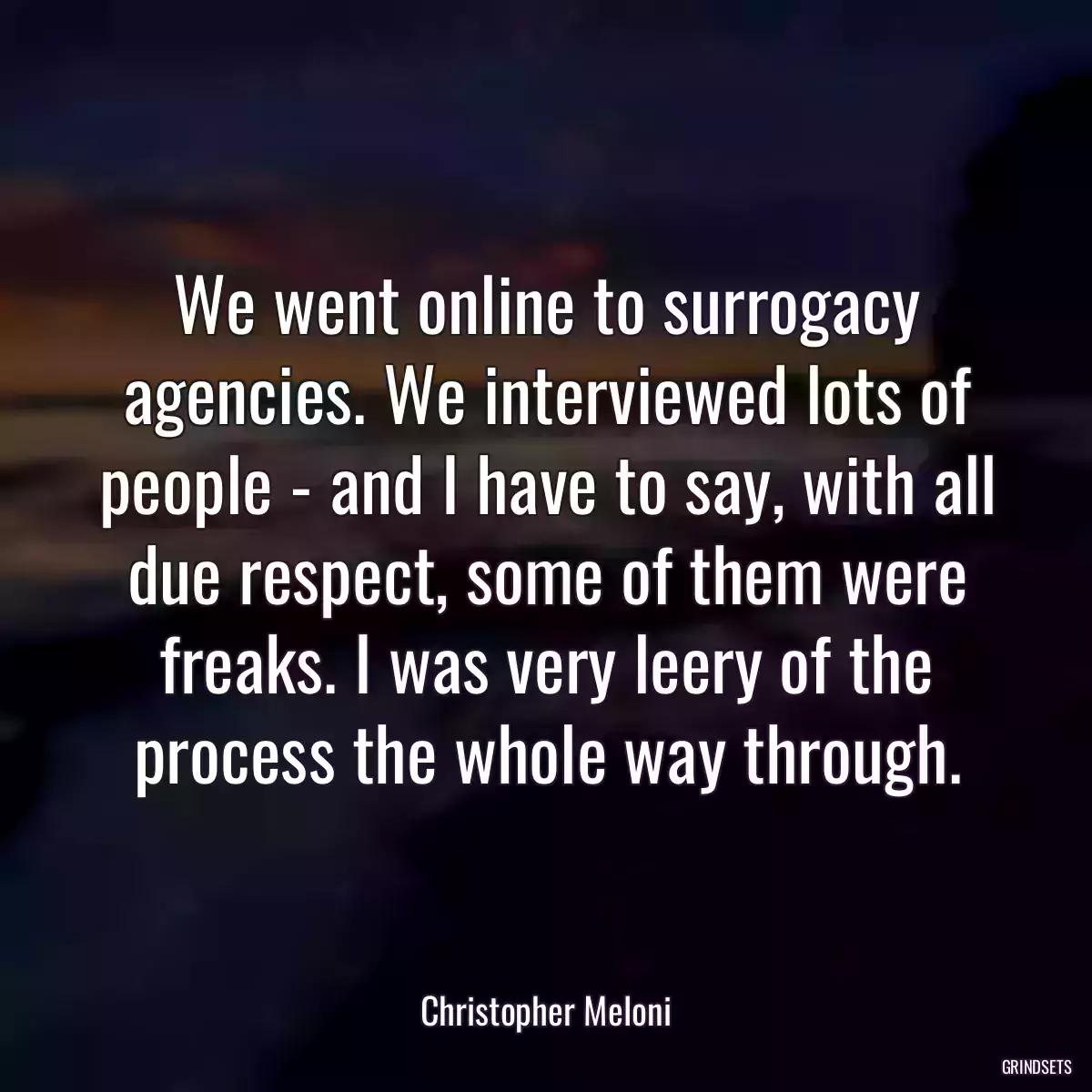 We went online to surrogacy agencies. We interviewed lots of people - and I have to say, with all due respect, some of them were freaks. I was very leery of the process the whole way through.