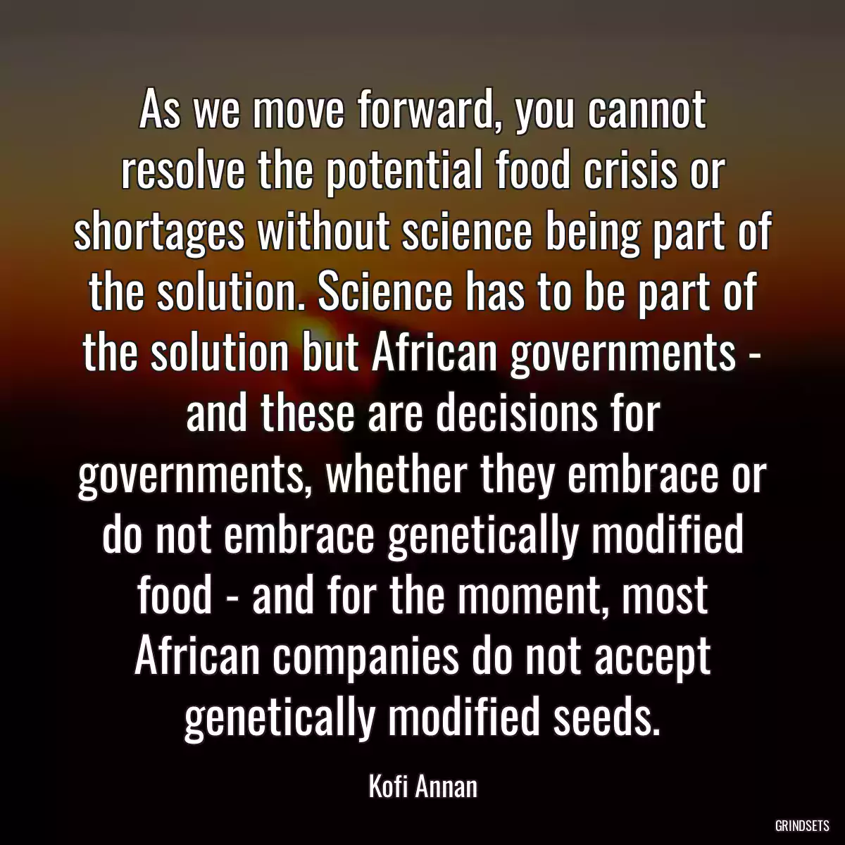 As we move forward, you cannot resolve the potential food crisis or shortages without science being part of the solution. Science has to be part of the solution but African governments - and these are decisions for governments, whether they embrace or do not embrace genetically modified food - and for the moment, most African companies do not accept genetically modified seeds.