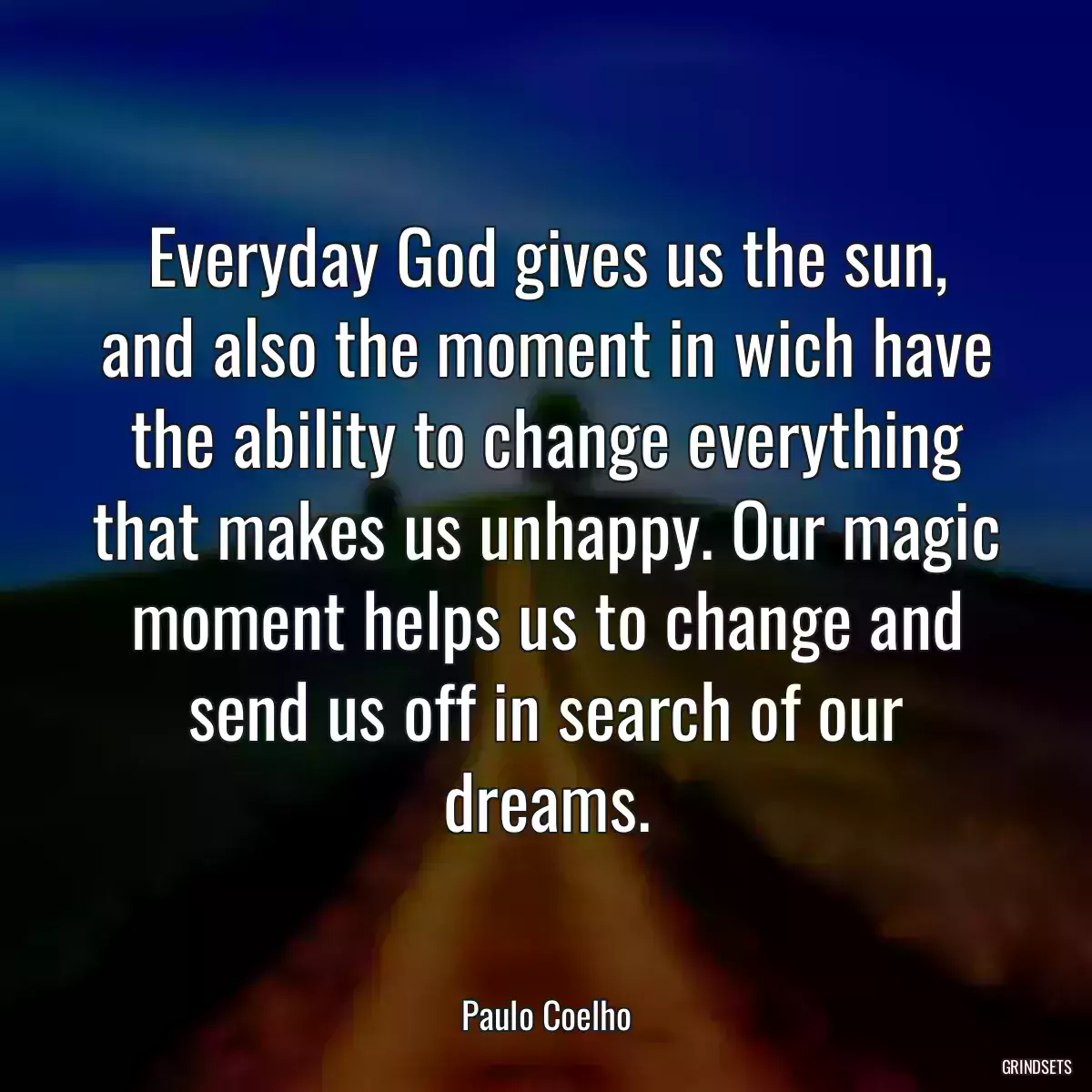 Everyday God gives us the sun, and also the moment in wich have the ability to change everything that makes us unhappy. Our magic moment helps us to change and send us off in search of our dreams.