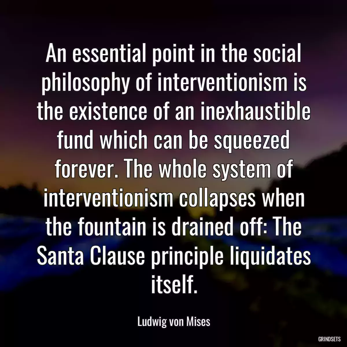 An essential point in the social philosophy of interventionism is the existence of an inexhaustible fund which can be squeezed forever. The whole system of interventionism collapses when the fountain is drained off: The Santa Clause principle liquidates itself.