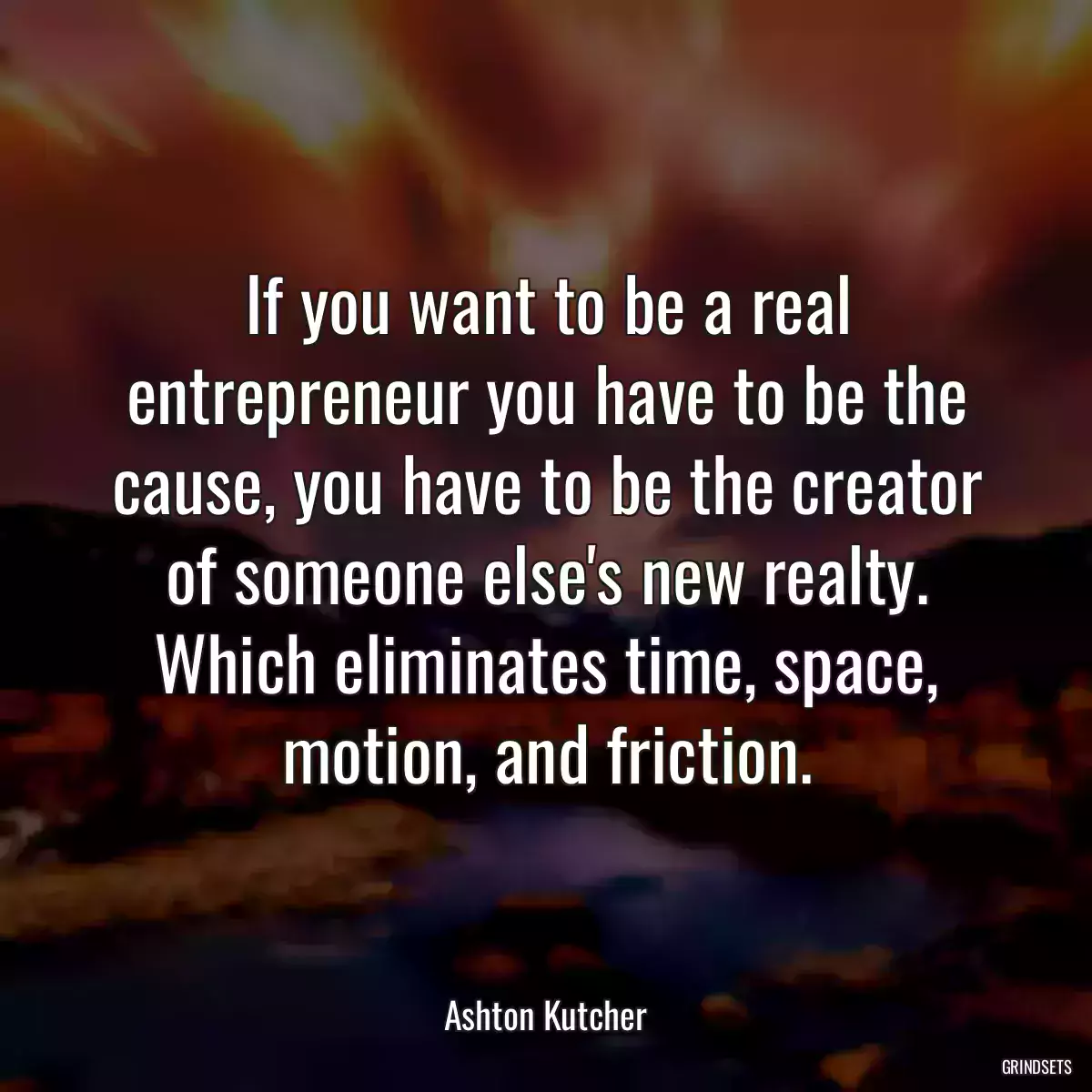 If you want to be a real entrepreneur you have to be the cause, you have to be the creator of someone else\'s new realty. Which eliminates time, space, motion, and friction.