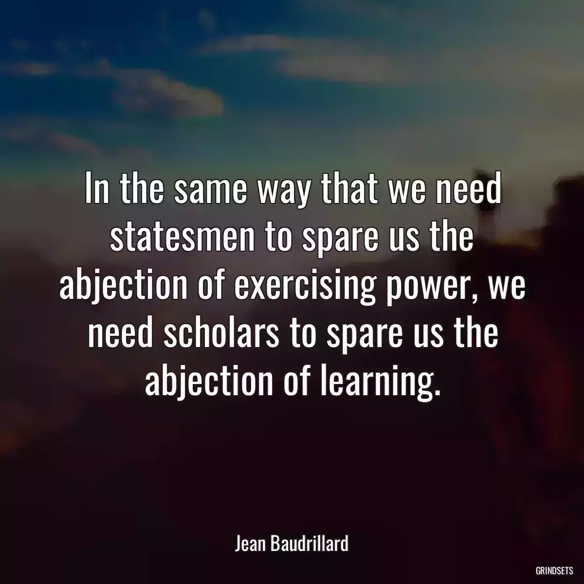 In the same way that we need statesmen to spare us the abjection of exercising power, we need scholars to spare us the abjection of learning.