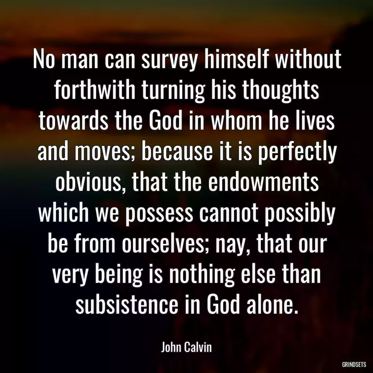 No man can survey himself without forthwith turning his thoughts towards the God in whom he lives and moves; because it is perfectly obvious, that the endowments which we possess cannot possibly be from ourselves; nay, that our very being is nothing else than subsistence in God alone.