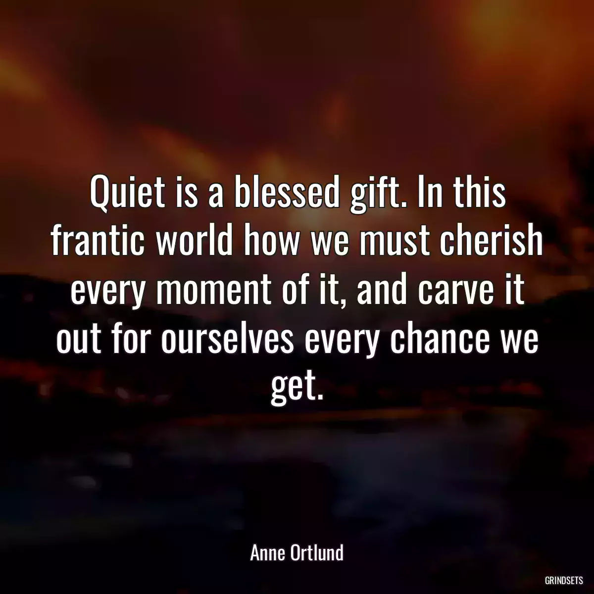 Quiet is a blessed gift. In this frantic world how we must cherish every moment of it, and carve it out for ourselves every chance we get.