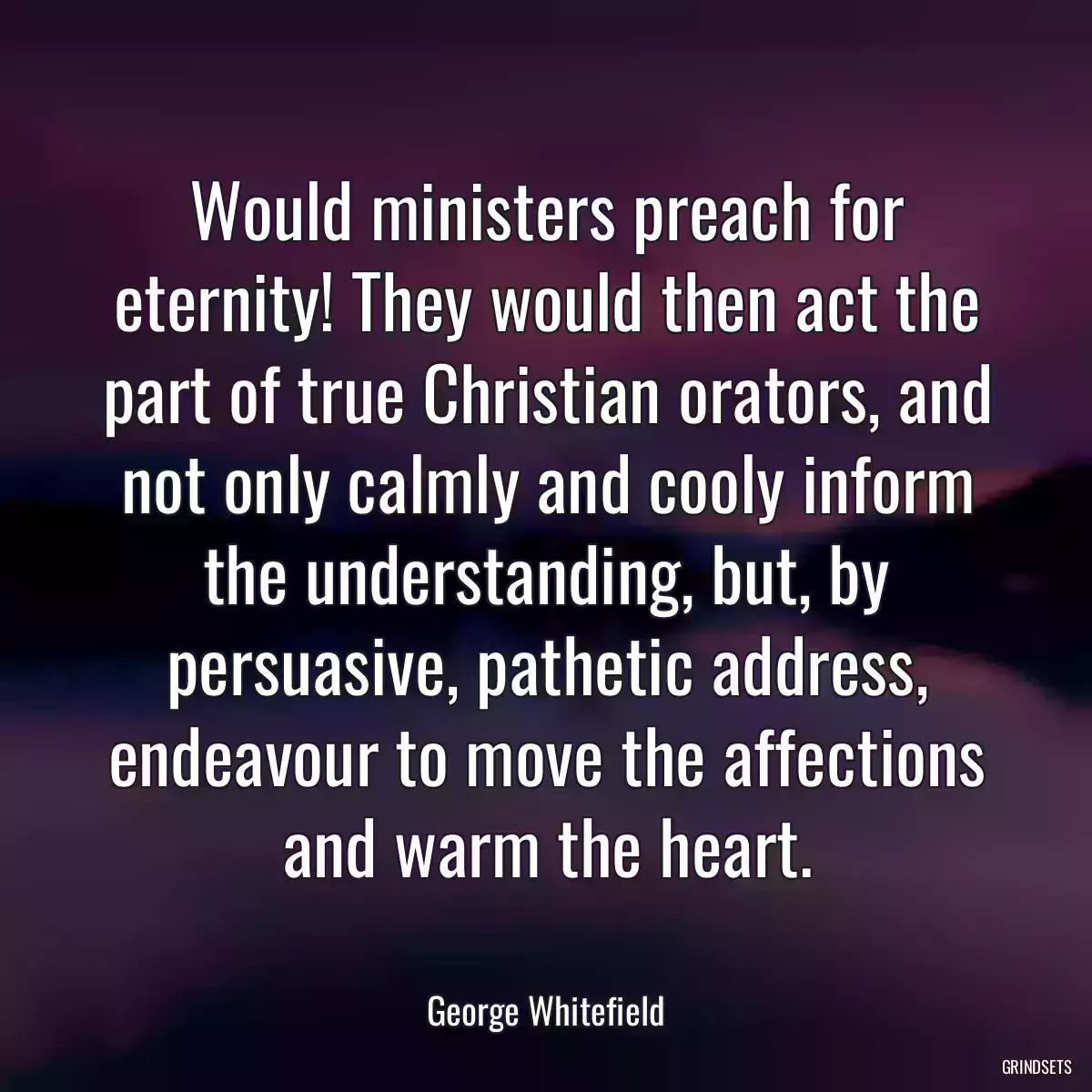 Would ministers preach for eternity! They would then act the part of true Christian orators, and not only calmly and cooly inform the understanding, but, by persuasive, pathetic address, endeavour to move the affections and warm the heart.