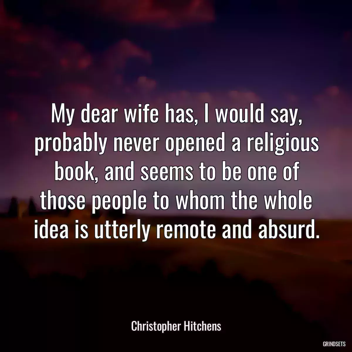 My dear wife has, I would say, probably never opened a religious book, and seems to be one of those people to whom the whole idea is utterly remote and absurd.