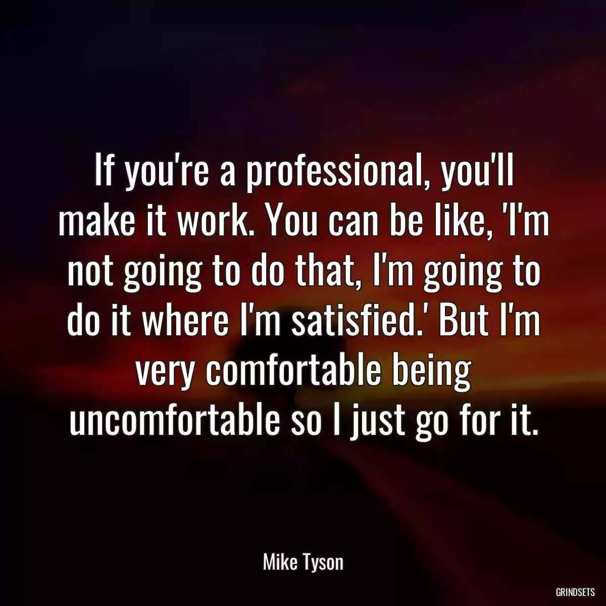 If you\'re a professional, you\'ll make it work. You can be like, \'I\'m not going to do that, I\'m going to do it where I\'m satisfied.\' But I\'m very comfortable being uncomfortable so I just go for it.