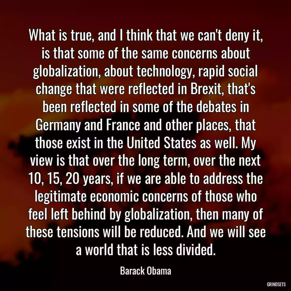 What is true, and I think that we can\'t deny it, is that some of the same concerns about globalization, about technology, rapid social change that were reflected in Brexit, that\'s been reflected in some of the debates in Germany and France and other places, that those exist in the United States as well. My view is that over the long term, over the next 10, 15, 20 years, if we are able to address the legitimate economic concerns of those who feel left behind by globalization, then many of these tensions will be reduced. And we will see a world that is less divided.