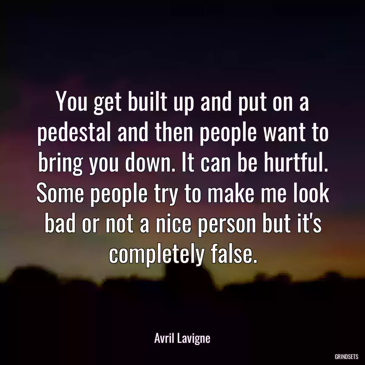 You get built up and put on a pedestal and then people want to bring you down. It can be hurtful. Some people try to make me look bad or not a nice person but it\'s completely false.