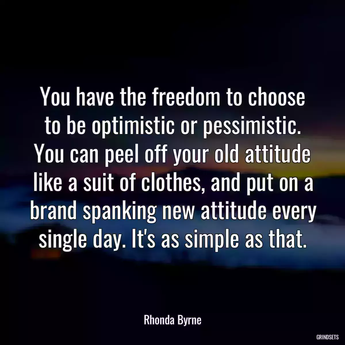 You have the freedom to choose to be optimistic or pessimistic. You can peel off your old attitude like a suit of clothes, and put on a brand spanking new attitude every single day. It\'s as simple as that.