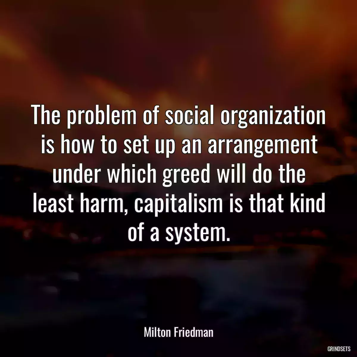 The problem of social organization is how to set up an arrangement under which greed will do the least harm, capitalism is that kind of a system.