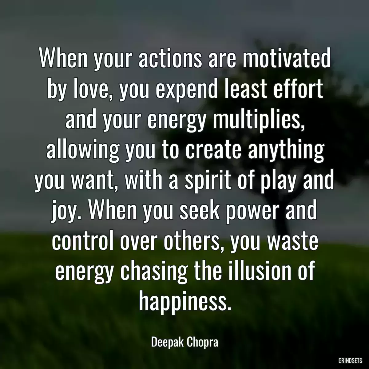 When your actions are motivated by love, you expend least effort and your energy multiplies, allowing you to create anything you want, with a spirit of play and joy. When you seek power and control over others, you waste energy chasing the illusion of happiness.