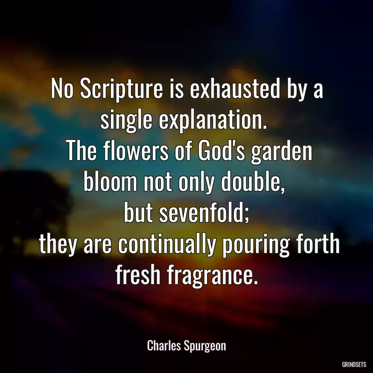 No Scripture is exhausted by a single explanation. 
 The flowers of God\'s garden bloom not only double, 
 but sevenfold; 
 they are continually pouring forth fresh fragrance.