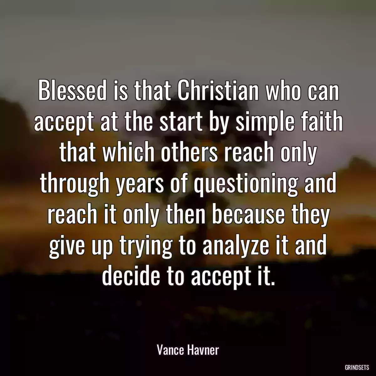 Blessed is that Christian who can accept at the start by simple faith that which others reach only through years of questioning and reach it only then because they give up trying to analyze it and decide to accept it.