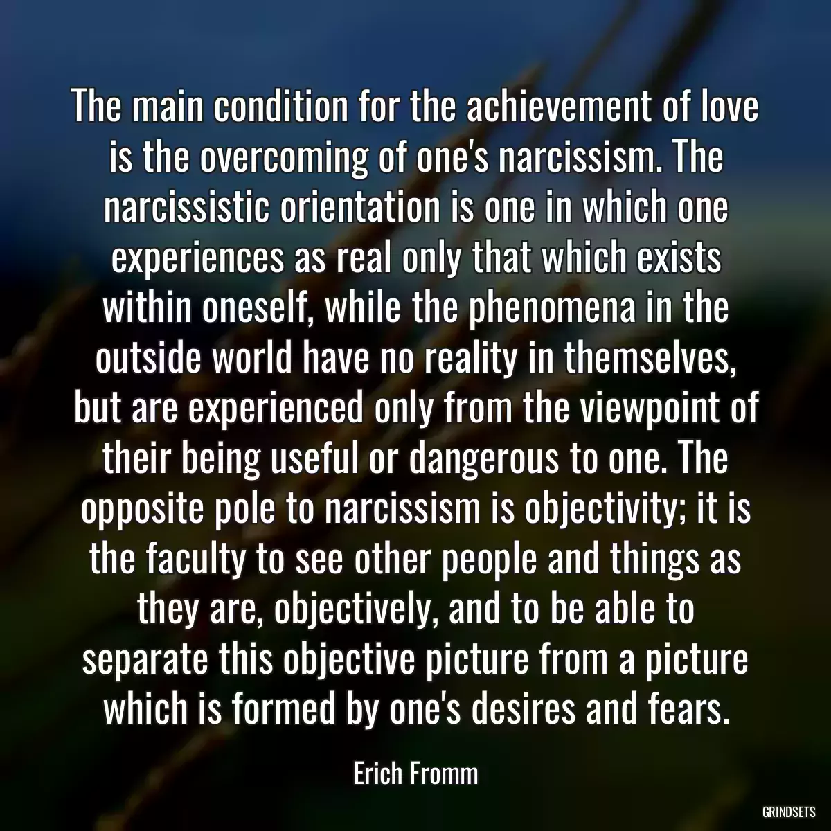 The main condition for the achievement of love is the overcoming of one\'s narcissism. The narcissistic orientation is one in which one experiences as real only that which exists within oneself, while the phenomena in the outside world have no reality in themselves, but are experienced only from the viewpoint of their being useful or dangerous to one. The opposite pole to narcissism is objectivity; it is the faculty to see other people and things as they are, objectively, and to be able to separate this objective picture from a picture which is formed by one\'s desires and fears.