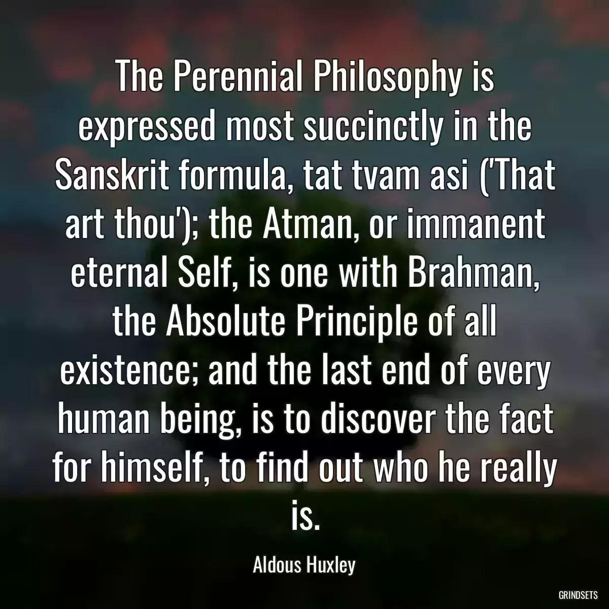 The Perennial Philosophy is expressed most succinctly in the Sanskrit formula, tat tvam asi (\'That art thou\'); the Atman, or immanent eternal Self, is one with Brahman, the Absolute Principle of all existence; and the last end of every human being, is to discover the fact for himself, to find out who he really is.