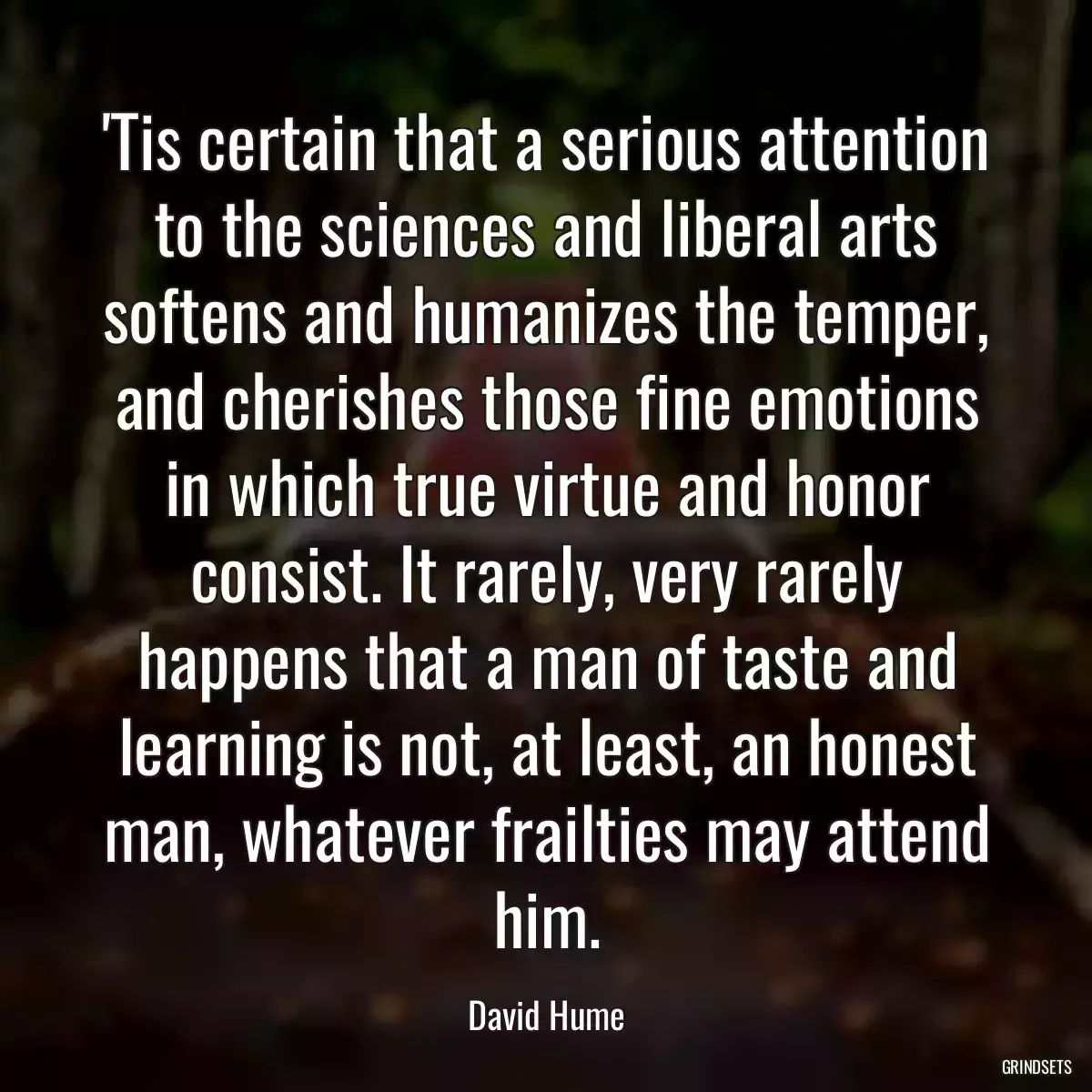 \'Tis certain that a serious attention to the sciences and liberal arts softens and humanizes the temper, and cherishes those fine emotions in which true virtue and honor consist. It rarely, very rarely happens that a man of taste and learning is not, at least, an honest man, whatever frailties may attend him.