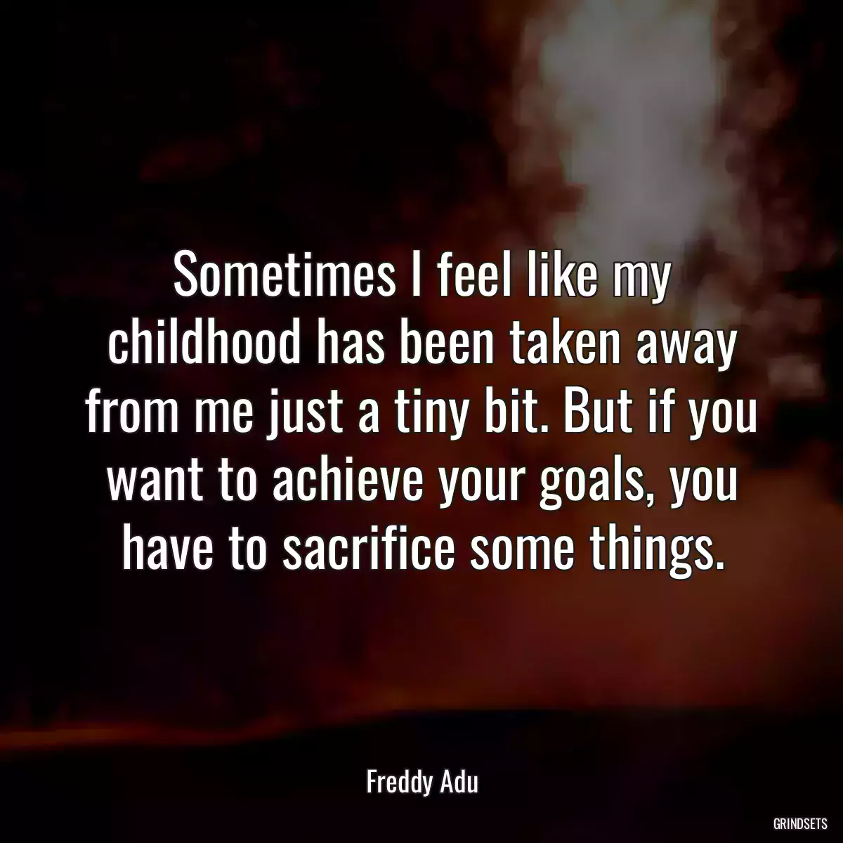 Sometimes I feel like my childhood has been taken away from me just a tiny bit. But if you want to achieve your goals, you have to sacrifice some things.