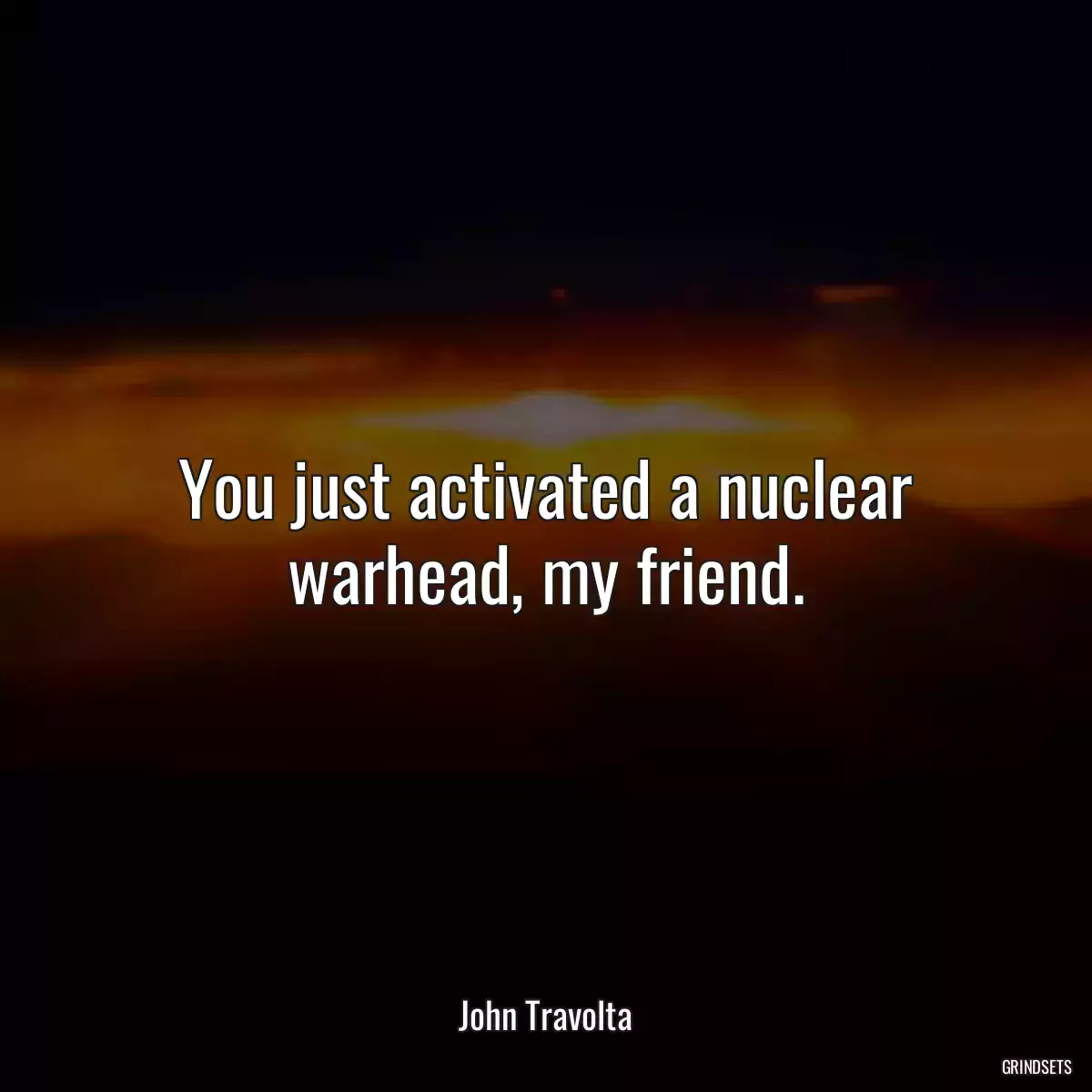 You just activated a nuclear warhead, my friend.