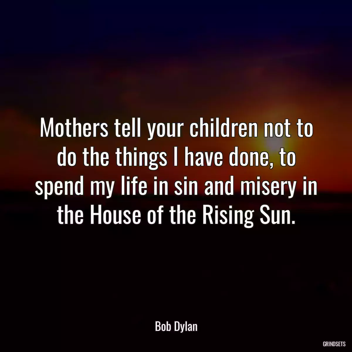 Mothers tell your children not to do the things I have done, to spend my life in sin and misery in the House of the Rising Sun.