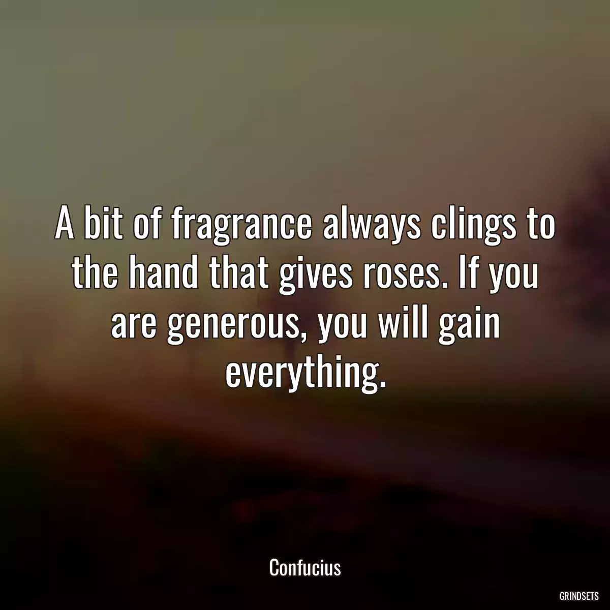 A bit of fragrance always clings to the hand that gives roses. If you are generous, you will gain everything.