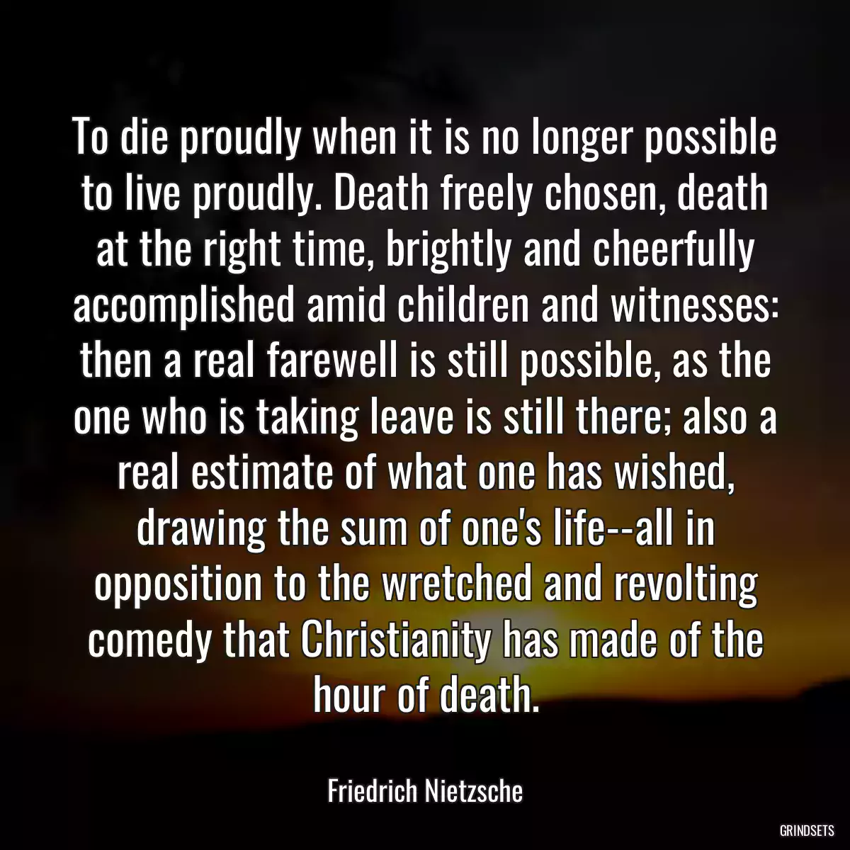 To die proudly when it is no longer possible to live proudly. Death freely chosen, death at the right time, brightly and cheerfully accomplished amid children and witnesses: then a real farewell is still possible, as the one who is taking leave is still there; also a real estimate of what one has wished, drawing the sum of one\'s life--all in opposition to the wretched and revolting comedy that Christianity has made of the hour of death.