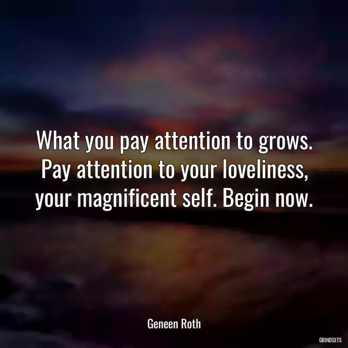 What you pay attention to grows. Pay attention to your loveliness, your magnificent self. Begin now.