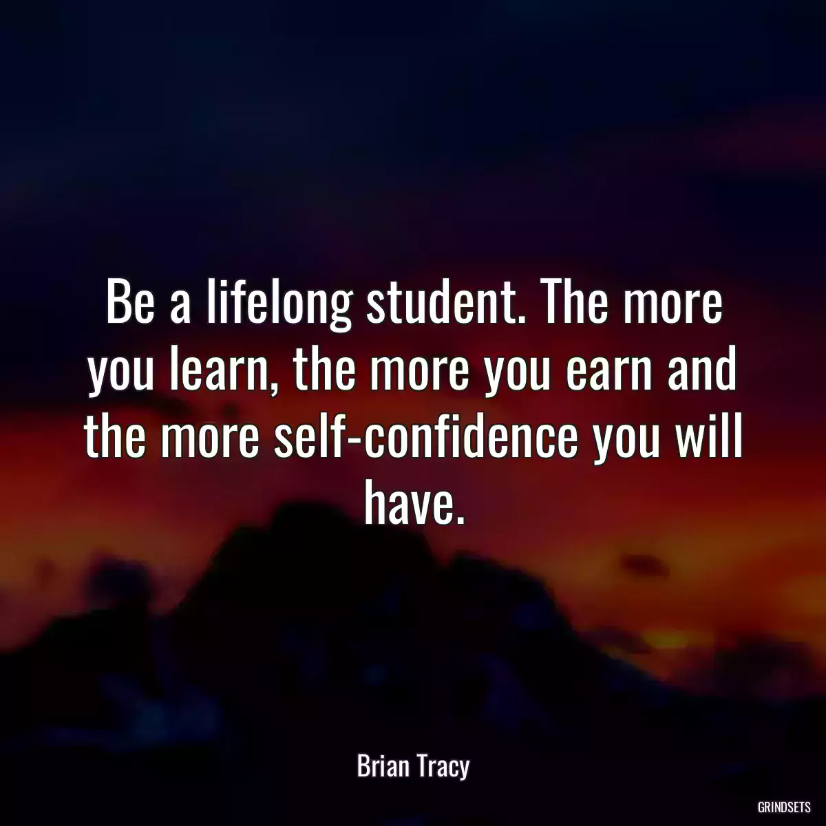 Be a lifelong student. The more you learn, the more you earn and the more self-confidence you will have.