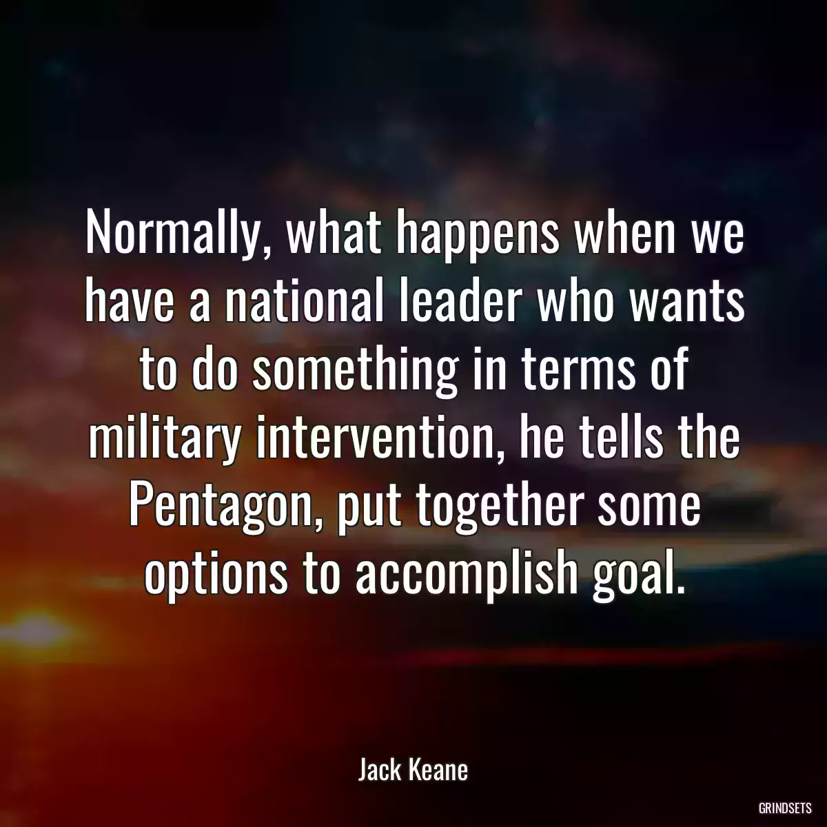 Normally, what happens when we have a national leader who wants to do something in terms of military intervention, he tells the Pentagon, put together some options to accomplish goal.