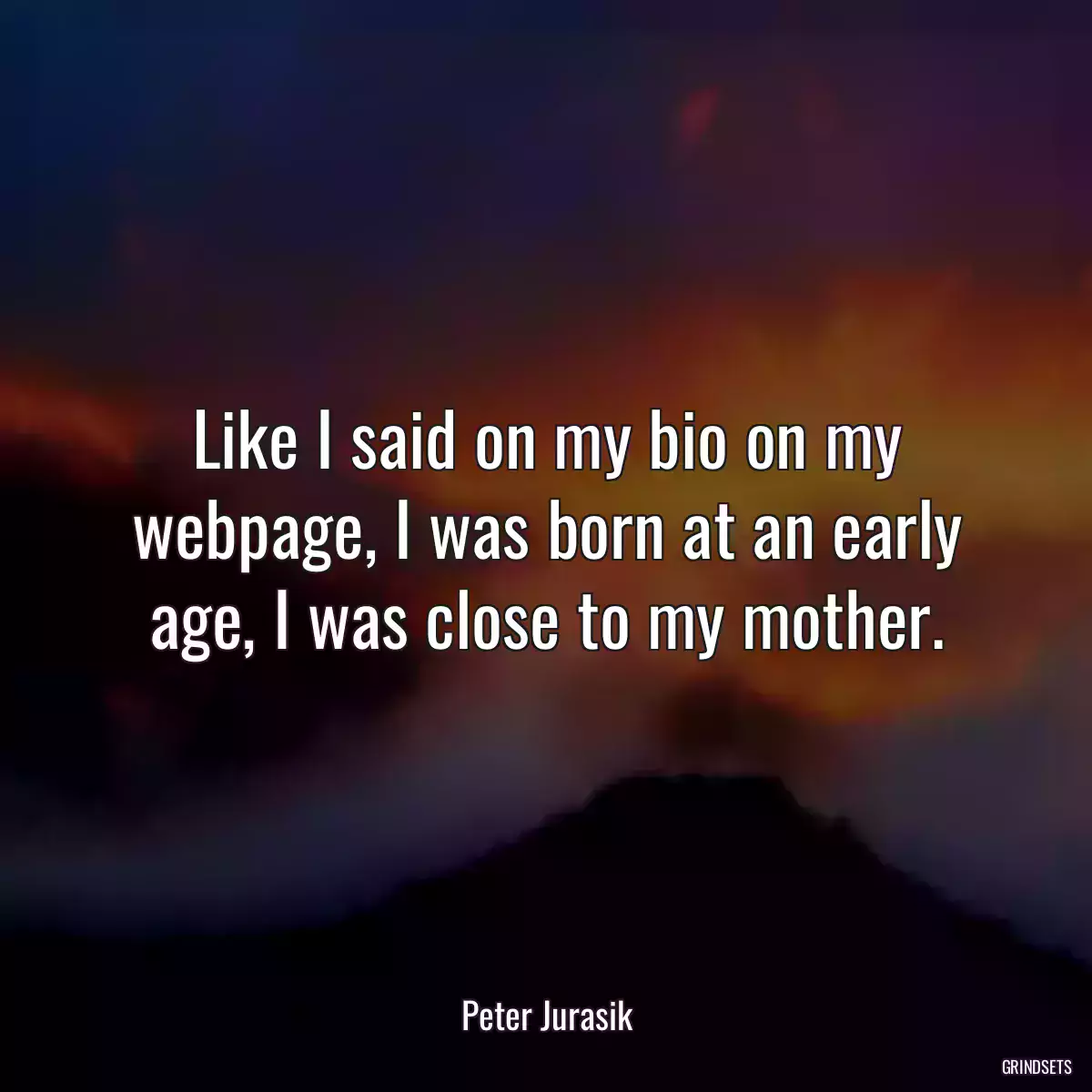 Like I said on my bio on my webpage, I was born at an early age, I was close to my mother.