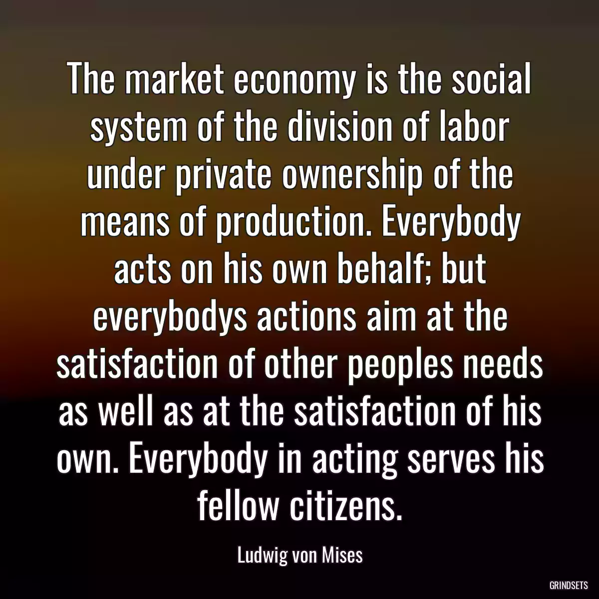 The market economy is the social system of the division of labor under private ownership of the means of production. Everybody acts on his own behalf; but everybodys actions aim at the satisfaction of other peoples needs as well as at the satisfaction of his own. Everybody in acting serves his fellow citizens.