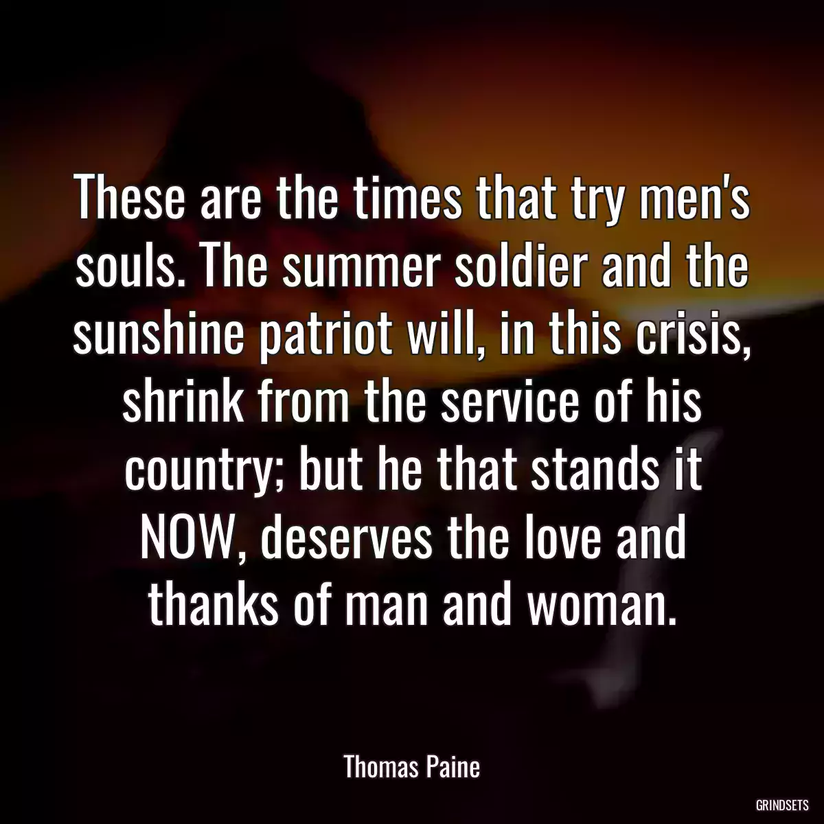 These are the times that try men\'s souls. The summer soldier and the sunshine patriot will, in this crisis, shrink from the service of his country; but he that stands it NOW, deserves the love and thanks of man and woman.