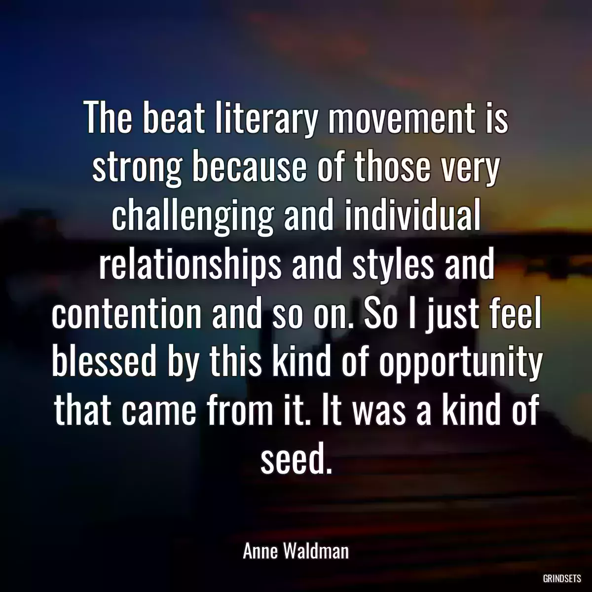 The beat literary movement is strong because of those very challenging and individual relationships and styles and contention and so on. So I just feel blessed by this kind of opportunity that came from it. It was a kind of seed.