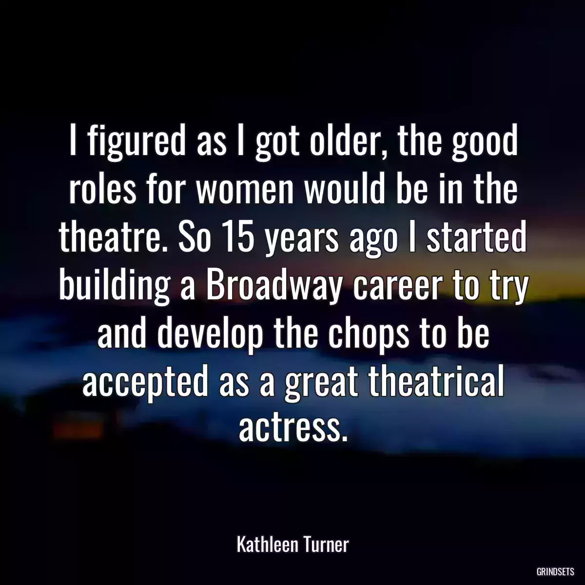 I figured as I got older, the good roles for women would be in the theatre. So 15 years ago I started building a Broadway career to try and develop the chops to be accepted as a great theatrical actress.