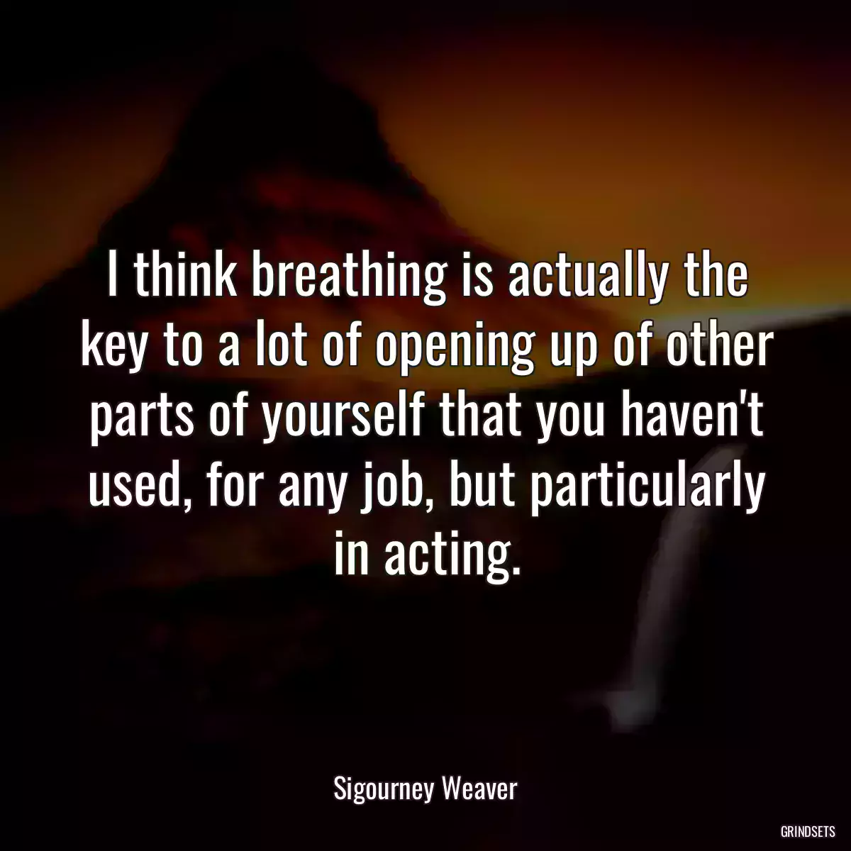 I think breathing is actually the key to a lot of opening up of other parts of yourself that you haven\'t used, for any job, but particularly in acting.