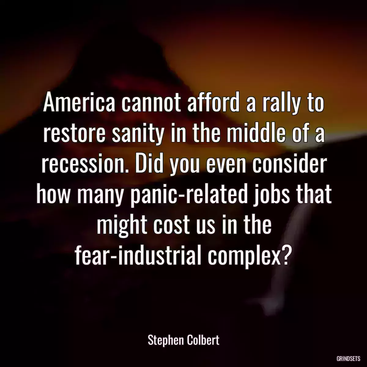 America cannot afford a rally to restore sanity in the middle of a recession. Did you even consider how many panic-related jobs that might cost us in the fear-industrial complex?