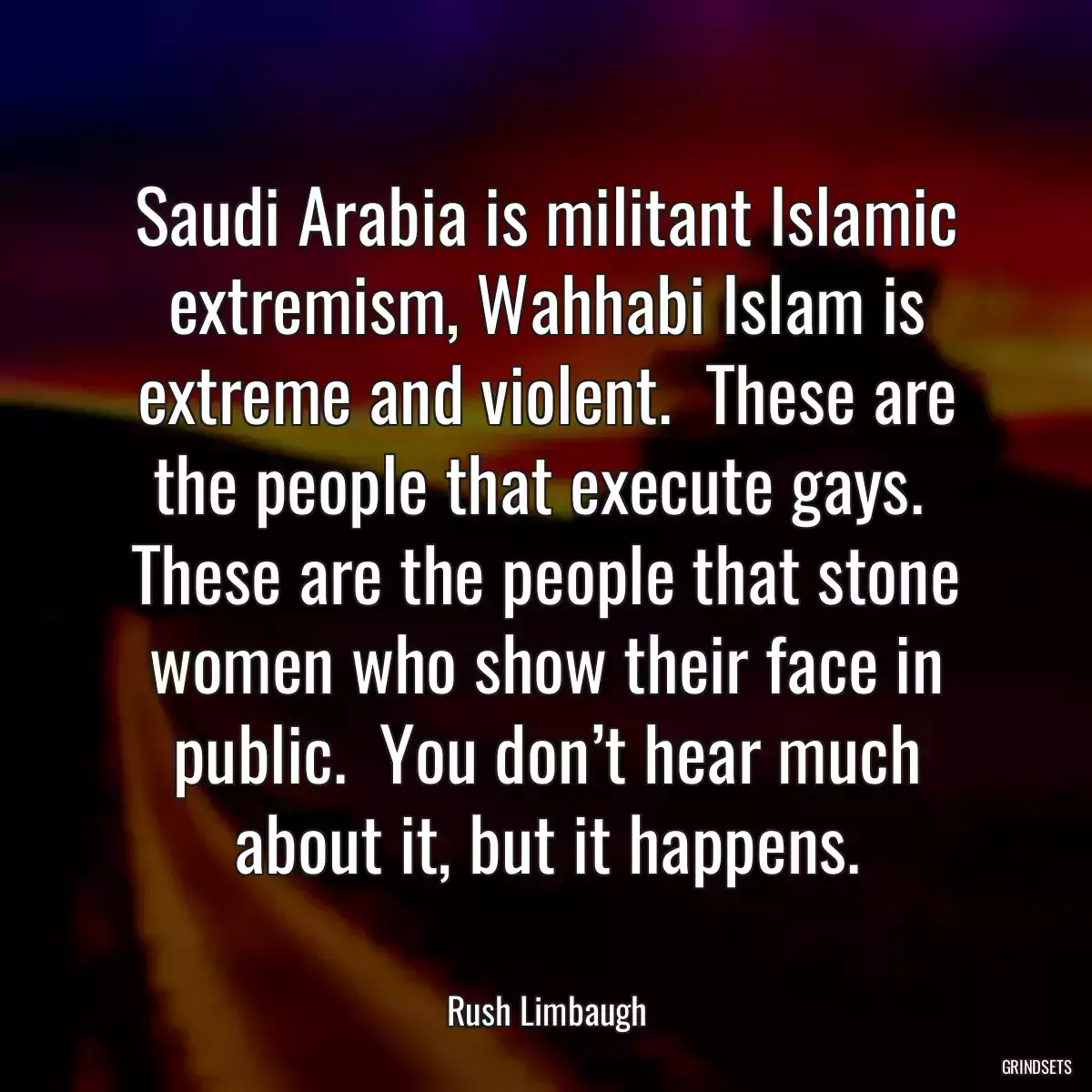 Saudi Arabia is militant Islamic extremism, Wahhabi Islam is extreme and violent.  These are the people that execute gays.  These are the people that stone women who show their face in public.  You don’t hear much about it, but it happens.