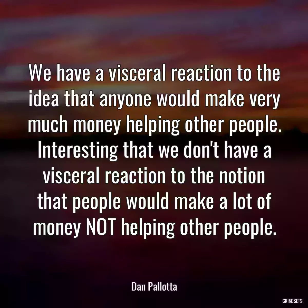 We have a visceral reaction to the idea that anyone would make very much money helping other people. Interesting that we don\'t have a visceral reaction to the notion that people would make a lot of money NOT helping other people.