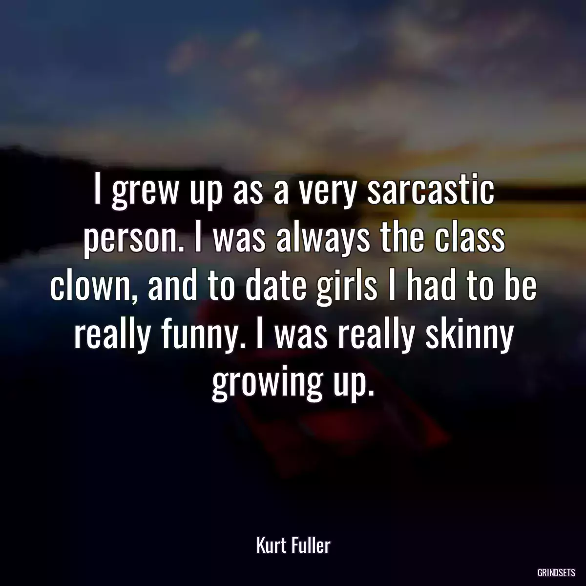 I grew up as a very sarcastic person. I was always the class clown, and to date girls I had to be really funny. I was really skinny growing up.