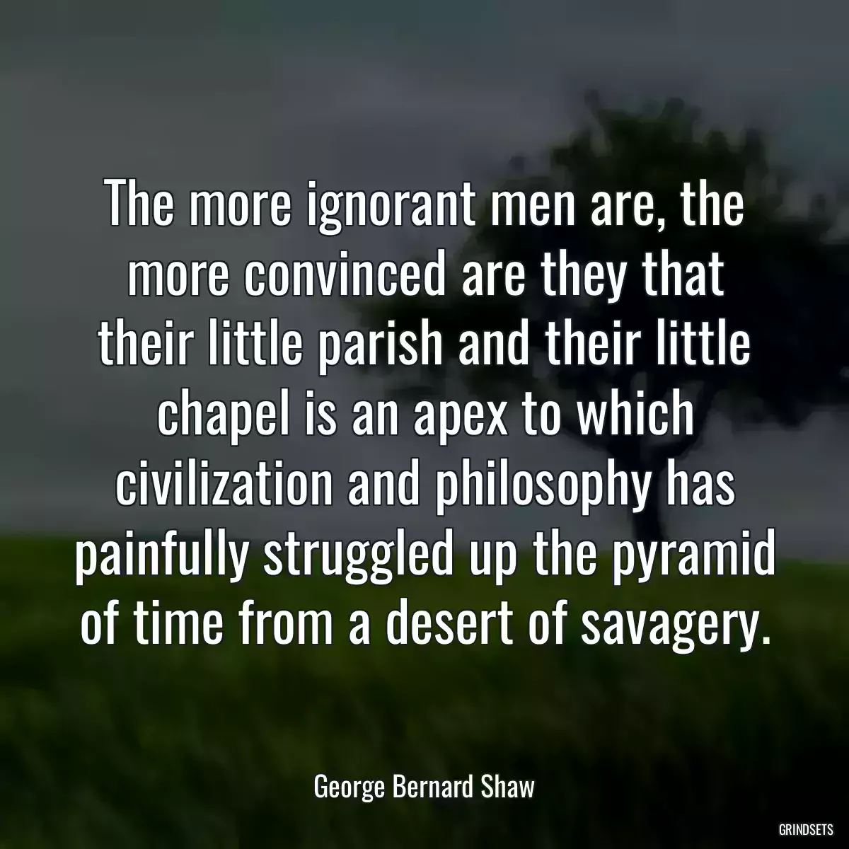 The more ignorant men are, the more convinced are they that their little parish and their little chapel is an apex to which civilization and philosophy has painfully struggled up the pyramid of time from a desert of savagery.