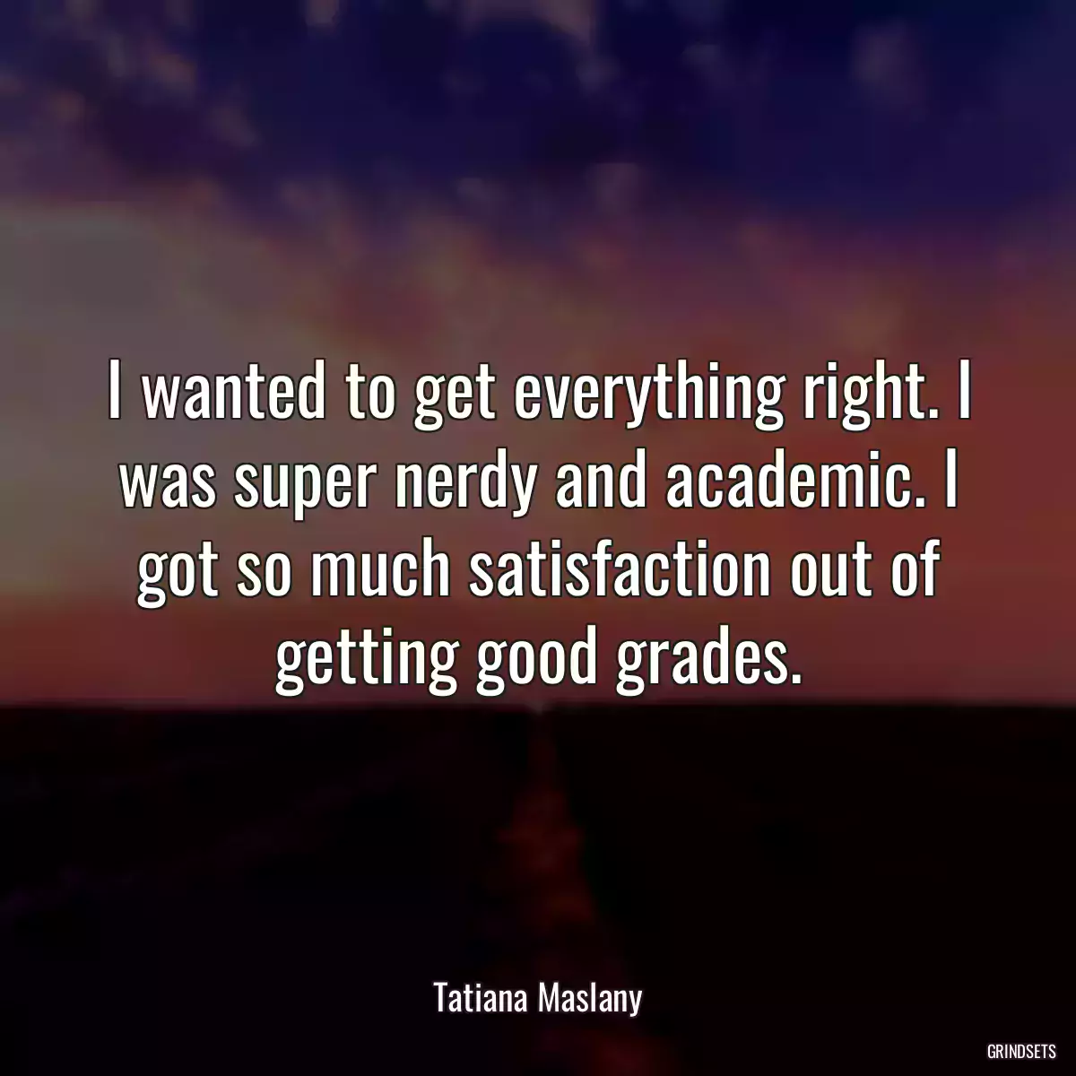 I wanted to get everything right. I was super nerdy and academic. I got so much satisfaction out of getting good grades.