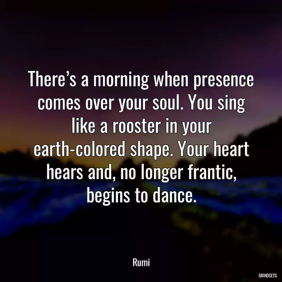 There’s a morning when presence comes over your soul. You sing like a rooster in your earth-colored shape. Your heart hears and, no longer frantic, begins to dance.