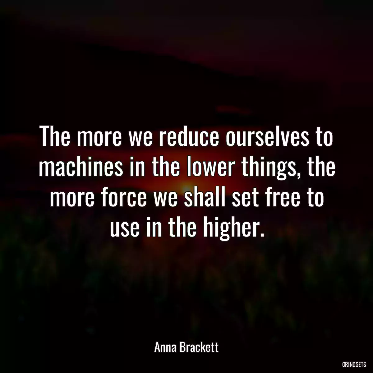 The more we reduce ourselves to machines in the lower things, the more force we shall set free to use in the higher.