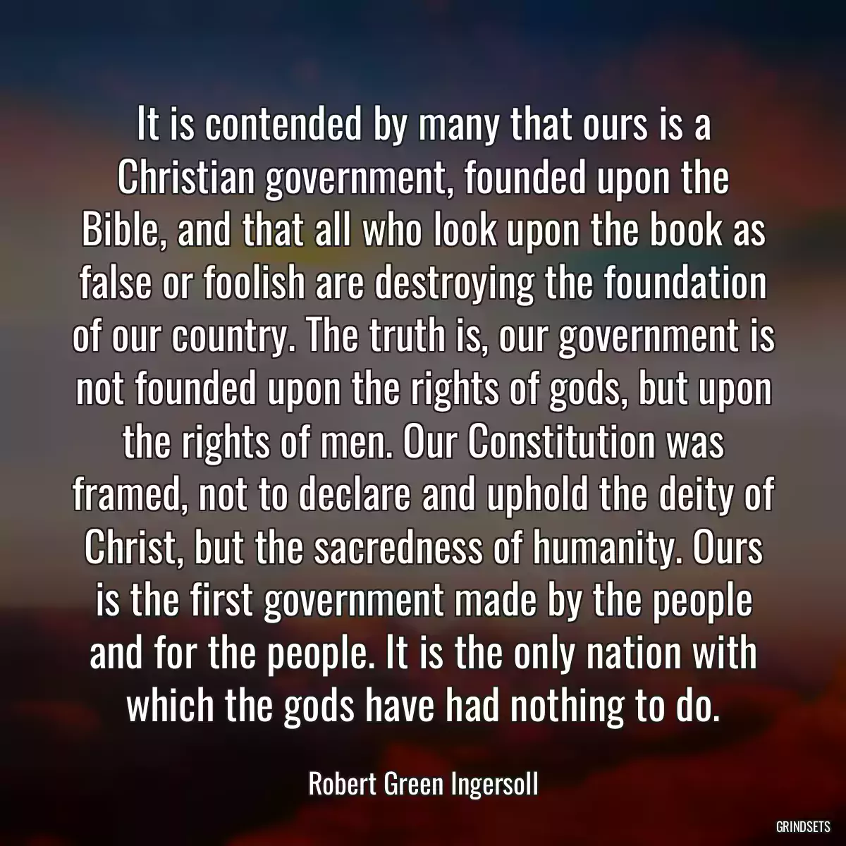 It is contended by many that ours is a Christian government, founded upon the Bible, and that all who look upon the book as false or foolish are destroying the foundation of our country. The truth is, our government is not founded upon the rights of gods, but upon the rights of men. Our Constitution was framed, not to declare and uphold the deity of Christ, but the sacredness of humanity. Ours is the first government made by the people and for the people. It is the only nation with which the gods have had nothing to do.