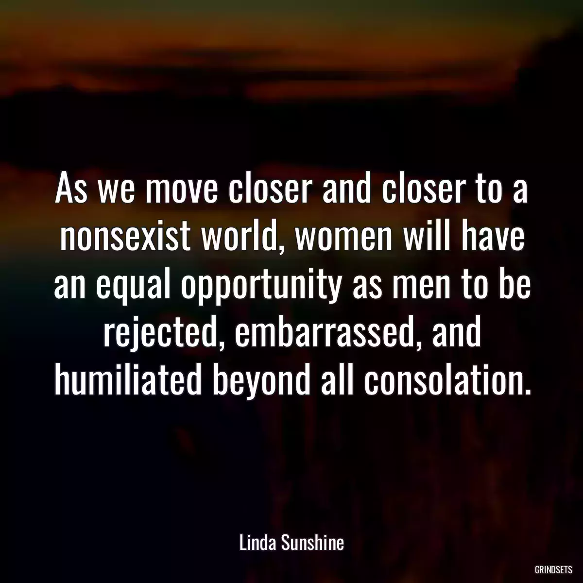 As we move closer and closer to a nonsexist world, women will have an equal opportunity as men to be rejected, embarrassed, and humiliated beyond all consolation.