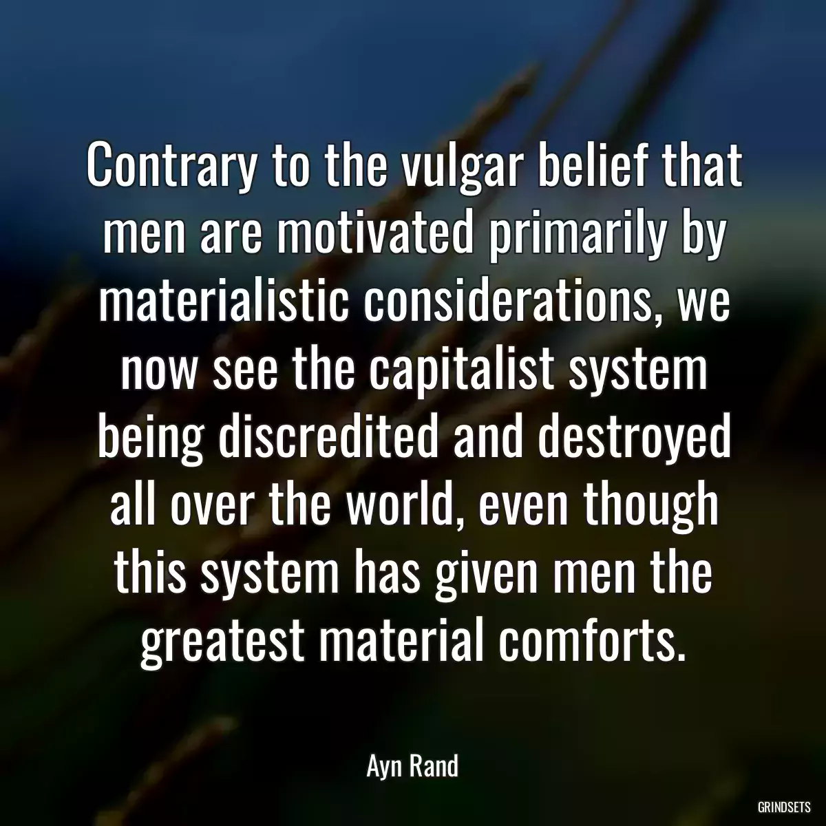 Contrary to the vulgar belief that men are motivated primarily by materialistic considerations, we now see the capitalist system being discredited and destroyed all over the world, even though this system has given men the greatest material comforts.